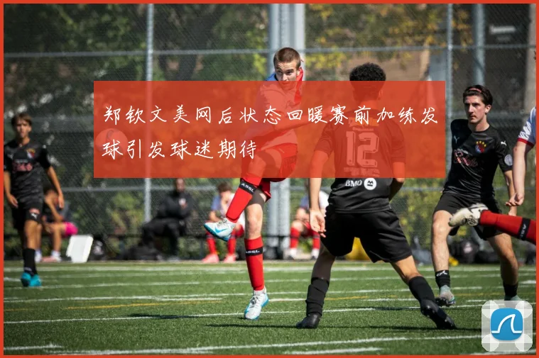 郑钦文美网后状态回暖赛前加练发球引发球迷期待