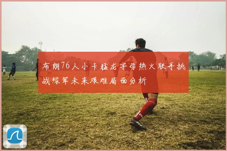 布朗76人小卡猛龙字母热火联手挑战绿军未来艰难局面分析