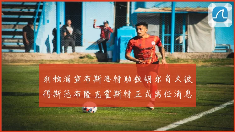 利物浦宣布斯洛特助教胡尔肖夫彼得斯范布隆克霍斯特正式离任消息