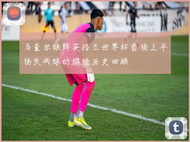 马奎尔缺阵英格兰世界杯首场上半场失两球的尴尬历史回顾