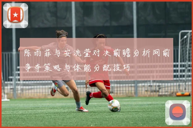陈雨菲与安洗莹对决前瞻分析网前争夺策略与体能分配技巧