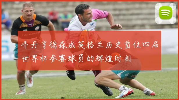 乔丹亨德森成英格兰历史首位四届世界杯参赛球员的辉煌时刻